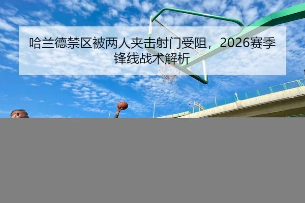 哈兰德禁区被两人夹击射门受阻，2026赛季锋线战术解析